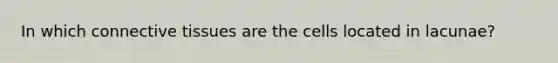 In which connective tissues are the cells located in lacunae?