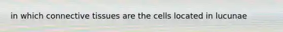 in which connective tissues are the cells located in lucunae