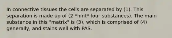 In connective tissues the cells are separated by (1). This separation is made up of (2 *hint* four substances). The main substance in this "matrix" is (3), which is comprised of (4) generally, and stains well with PAS.