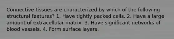 Connective tissues are characterized by which of the following structural features? 1. Have tightly packed cells. 2. Have a large amount of extracellular matrix. 3. Have significant networks of blood vessels. 4. Form surface layers.