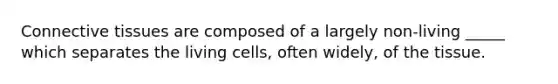 Connective tissues are composed of a largely non-living _____ which separates the living cells, often widely, of the tissue.