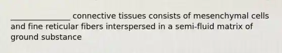 _______________ connective tissues consists of mesenchymal cells and fine reticular fibers interspersed in a semi-fluid matrix of ground substance