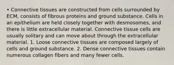 • Connective tissues are constructed from cells surrounded by ECM, consists of fibrous proteins and ground substance. Cells in an epithelium are held closely together with desmosomes, and there is little extracellular material. Connective tissue cells are usually solitary and can move about through the extracellular material. 1. Loose connective tissues are composed largely of cells and ground substance. 2. Dense connective tissues contain numerous collagen fibers and many fewer cells.