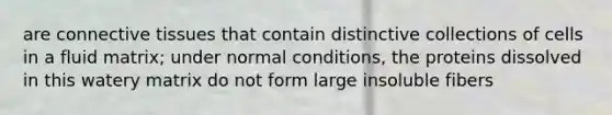 are connective tissues that contain distinctive collections of cells in a fluid matrix; under normal conditions, the proteins dissolved in this watery matrix do not form large insoluble fibers