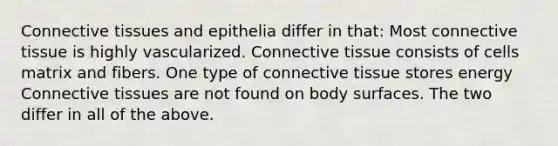 Connective tissues and epithelia differ in that: Most connective tissue is highly vascularized. Connective tissue consists of cells matrix and fibers. One type of connective tissue stores energy Connective tissues are not found on body surfaces. The two differ in all of the above.