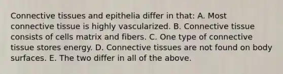 Connective tissues and epithelia differ in that: A. Most connective tissue is highly vascularized. B. Connective tissue consists of cells matrix and fibers. C. One type of connective tissue stores energy. D. Connective tissues are not found on body surfaces. E. The two differ in all of the above.