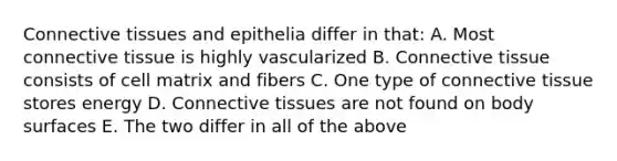 <a href='https://www.questionai.com/knowledge/kYDr0DHyc8-connective-tissue' class='anchor-knowledge'>connective tissue</a>s and epithelia differ in that: A. Most connective tissue is highly vascularized B. Connective tissue consists of cell matrix and fibers C. One type of connective tissue stores energy D. Connective tissues are not found on body surfaces E. The two differ in all of the above