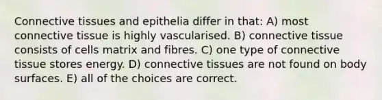 Connective tissues and epithelia differ in that: A) most connective tissue is highly vascularised. B) connective tissue consists of cells matrix and fibres. C) one type of connective tissue stores energy. D) connective tissues are not found on body surfaces. E) all of the choices are correct.