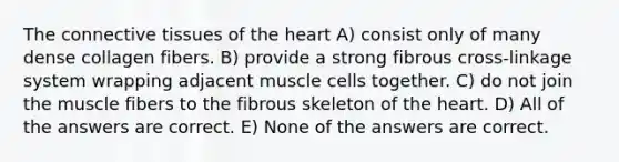 The connective tissues of the heart A) consist only of many dense collagen fibers. B) provide a strong fibrous cross-linkage system wrapping adjacent muscle cells together. C) do not join the muscle fibers to the fibrous skeleton of the heart. D) All of the answers are correct. E) None of the answers are correct.