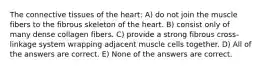 The connective tissues of the heart: A) do not join the muscle fibers to the fibrous skeleton of the heart. B) consist only of many dense collagen fibers. C) provide a strong fibrous cross-linkage system wrapping adjacent muscle cells together. D) All of the answers are correct. E) None of the answers are correct.