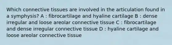 Which connective tissues are involved in the articulation found in a symphysis? A : fibrocartilage and hyaline cartilage B : dense irregular and loose areolar connective tissue C : fibrocartilage and dense irregular connective tissue D : hyaline cartilage and loose areolar connective tissue