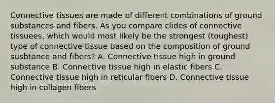 Connective tissues are made of different combinations of ground substances and fibers. As you compare clides of connective tissuees, which would most likely be the strongest (toughest) type of connective tissue based on the composition of ground susbtance and fibers? A. Connective tissue high in ground substance B. Connective tissue high in elastic fibers C. Connective tissue high in reticular fibers D. Connective tissue high in collagen fibers