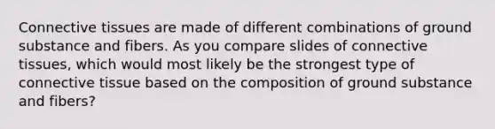 Connective tissues are made of different combinations of ground substance and fibers. As you compare slides of connective tissues, which would most likely be the strongest type of connective tissue based on the composition of ground substance and fibers?