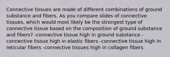 Connective tissues are made of different combinations of ground substance and fibers. As you compare slides of connective tissues, which would most likely be the strongest type of connective tissue based on the composition of ground substance and fibers? -connective tissue high in ground substance -connective tissue high in elastic fibers -connective tissue high in reticular fibers -connective tissues high in collagen fibers