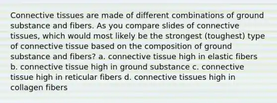 Connective tissues are made of different combinations of ground substance and fibers. As you compare slides of connective tissues, which would most likely be the strongest (toughest) type of connective tissue based on the composition of ground substance and fibers? a. connective tissue high in elastic fibers b. connective tissue high in ground substance c. connective tissue high in reticular fibers d. connective tissues high in collagen fibers