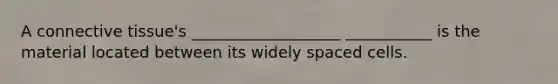 A connective tissue's ___________________ ___________ is the material located between its widely spaced cells.