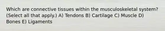 Which are connective tissues within the musculoskeletal​ system? ​(Select all that​ apply.) A) Tendons B) Cartilage C) Muscle D) Bones E) Ligaments