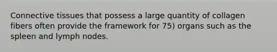 Connective tissues that possess a large quantity of collagen fibers often provide the framework for 75) organs such as the spleen and lymph nodes.