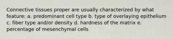 Connective tissues proper are usually characterized by what feature: a. predominant cell type b. type of overlaying epithelium c. fiber type and/or density d. hardness of the matrix e. percentage of mesenchymal cells