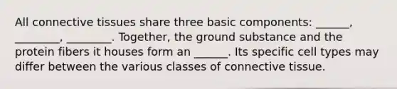 All <a href='https://www.questionai.com/knowledge/kYDr0DHyc8-connective-tissue' class='anchor-knowledge'>connective tissue</a>s share three basic components: ______, ________, ________. Together, the ground substance and the protein fibers it houses form an ______. Its specific cell types may differ between the various classes of connective tissue.