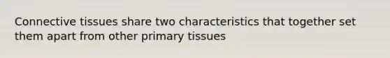 Connective tissues share two characteristics that together set them apart from other primary tissues