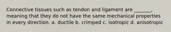 Connective tissues such as tendon and ligament are _______, meaning that they do not have the same mechanical properties in every direction. a. ductile b. crimped c. isotropic d. anisotropic