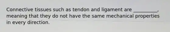 Connective tissues such as tendon and ligament are __________, meaning that they do not have the same mechanical properties in every direction.