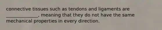 connective tissues such as tendons and ligaments are ______________, meaning that they do not have the same mechanical properties in every direction.