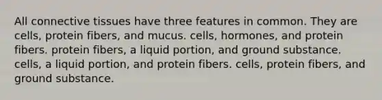 All connective tissues have three features in common. They are cells, protein fibers, and mucus. cells, hormones, and protein fibers. protein fibers, a liquid portion, and ground substance. cells, a liquid portion, and protein fibers. cells, protein fibers, and ground substance.