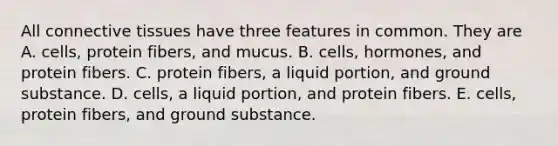 All connective tissues have three features in common. They are A. cells, protein fibers, and mucus. B. cells, hormones, and protein fibers. C. protein fibers, a liquid portion, and ground substance. D. cells, a liquid portion, and protein fibers. E. cells, protein fibers, and ground substance.