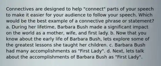 Connectives are designed to help "connect" parts of your speech to make it easier for your audience to follow your speech. Which would be the best example of a connective phrase or statement? a. During her lifetime, Barbara Bush made a significant impact on the world as a mother, wife, and first lady. b. Now that you know about the early life of Barbara Bush, lets explore some of the greatest lessons she taught her children. c. Barbara Bush had many accomplishments as "First Lady". d. Next, lets talk about the accomplishments of Barbara Bush as "First Lady".