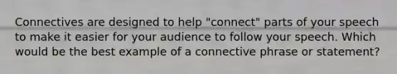 Connectives are designed to help "connect" parts of your speech to make it easier for your audience to follow your speech. Which would be the best example of a connective phrase or statement?