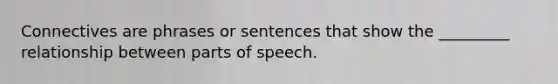 Connectives are phrases or sentences that show the _________ relationship between parts of speech.