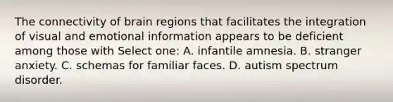 The connectivity of brain regions that facilitates the integration of visual and emotional information appears to be deficient among those with Select one: A. infantile amnesia. B. stranger anxiety. C. schemas for familiar faces. D. autism spectrum disorder.