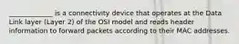 _____________ is a connectivity device that operates at the Data Link layer (Layer 2) of the OSI model and reads header information to forward packets according to their MAC addresses.