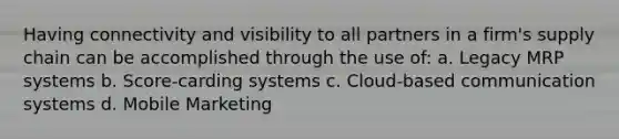 Having connectivity and visibility to all partners in a firm's supply chain can be accomplished through the use of: a. Legacy MRP systems b. Score-carding systems c. Cloud-based communication systems d. Mobile Marketing