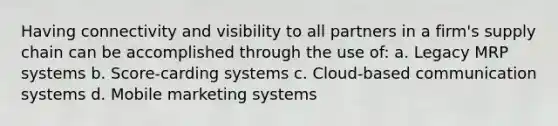 Having connectivity and visibility to all partners in a firm's supply chain can be accomplished through the use of: a. Legacy MRP systems b. Score-carding systems c. Cloud-based communication systems d. Mobile marketing systems