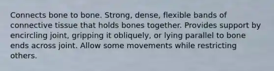 Connects bone to bone. Strong, dense, flexible bands of connective tissue that holds bones together. Provides support by encircling joint, gripping it obliquely, or lying parallel to bone ends across joint. Allow some movements while restricting others.