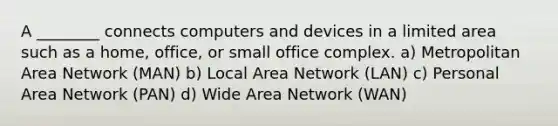 A ________ connects computers and devices in a limited area such as a home, office, or small office complex. a) Metropolitan Area Network (MAN) b) Local Area Network (LAN) c) Personal Area Network (PAN) d) Wide Area Network (WAN)