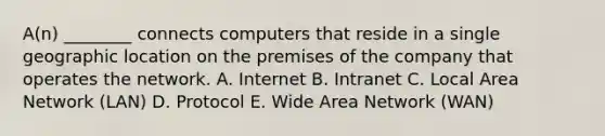 A(n) ________ connects computers that reside in a single geographic location on the premises of the company that operates the network. A. Internet B. Intranet C. Local Area Network​ (LAN) D. Protocol E. Wide Area Network​ (WAN)