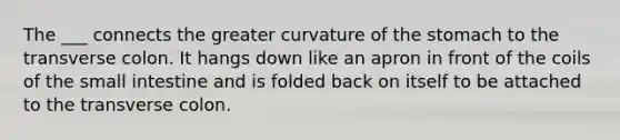 The ___ connects the greater curvature of the stomach to the transverse colon. It hangs down like an apron in front of the coils of the small intestine and is folded back on itself to be attached to the transverse colon.