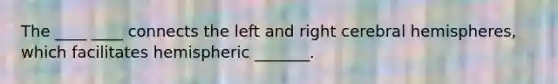 The ____ ____ connects the left and right cerebral hemispheres, which facilitates hemispheric _______.