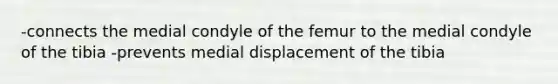 -connects the medial condyle of the femur to the medial condyle of the tibia -prevents medial displacement of the tibia