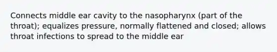 Connects middle ear cavity to the nasopharynx (part of the throat); equalizes pressure, normally flattened and closed; allows throat infections to spread to the middle ear