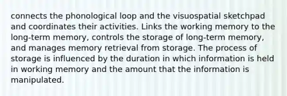 connects the phonological loop and the visuospatial sketchpad and coordinates their activities. Links the working memory to the long-term memory, controls the storage of long-term memory, and manages memory retrieval from storage. The process of storage is influenced by the duration in which information is held in working memory and the amount that the information is manipulated.