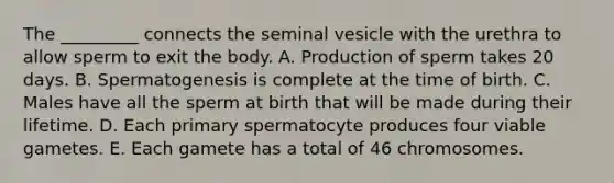 The _________ connects the seminal vesicle with the urethra to allow sperm to exit the body. A. Production of sperm takes 20 days. B. Spermatogenesis is complete at the time of birth. C. Males have all the sperm at birth that will be made during their lifetime. D. Each primary spermatocyte produces four viable gametes. E. Each gamete has a total of 46 chromosomes.