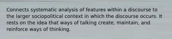 Connects systematic analysis of features within a discourse to the larger sociopolitical context in which the discourse occurs. It rests on the idea that ways of talking create, maintain, and reinforce ways of thinking.