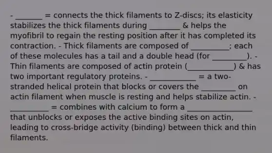 - _______ = connects the thick filaments to Z-discs; its elasticity stabilizes the thick filaments during ________ & helps the myofibril to regain the resting position after it has completed its contraction. - Thick filaments are composed of __________; each of these molecules has a tail and a double head (for _________). - Thin filaments are composed of actin protein (____________) & has two important regulatory proteins. - ____________ = a two-stranded helical protein that blocks or covers the _________ on actin filament when muscle is resting and helps stabilize actin. - __________ = combines with calcium to form a _________________ that unblocks or exposes the active binding sites on actin, leading to cross-bridge activity (binding) between thick and thin filaments.