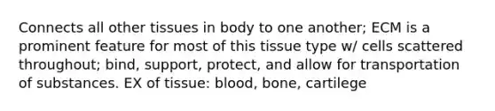 Connects all other tissues in body to one another; ECM is a prominent feature for most of this tissue type w/ cells scattered throughout; bind, support, protect, and allow for transportation of substances. EX of tissue: blood, bone, cartilege