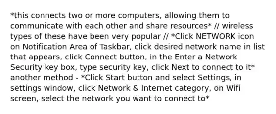 *this connects two or more computers, allowing them to communicate with each other and share resources* // wireless types of these have been very popular // *Click NETWORK icon on Notification Area of Taskbar, click desired network name in list that appears, click Connect button, in the Enter a Network Security key box, type security key, click Next to connect to it* another method - *Click Start button and select Settings, in settings window, click Network & Internet category, on Wifi screen, select the network you want to connect to*